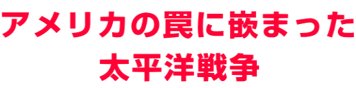 アメリカの罠に嵌まった 　　　太平洋戦争